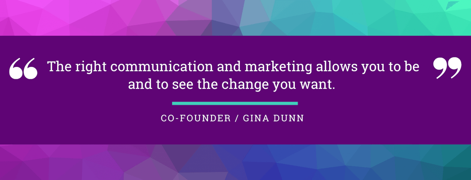 The right communication and marketing allows you to be and to see the change you want. Gina Dunn, co-founder